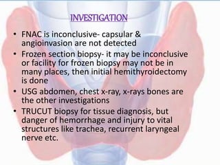 INVESTIGATION
• FNAC is inconclusive- capsular &
angioinvasion are not detected
• Frozen section biopsy- it may be inconclusive
or facility for frozen biopsy may not be in
many places, then initial hemithyroidectomy
is done
• USG abdomen, chest x-ray, x-rays bones are
the other investigations
• TRUCUT biopsy for tissue diagnosis, but
danger of hemorrhage and injury to vital
structures like trachea, recurrent laryngeal
nerve etc.
 