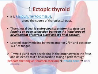 1.Ectopic thyroid
• It is RESIDUAL THYROID TISSUE,
along the course of thyroglossal tract.
• Thyroglossal duct is embryological anatomical structure
forming an open connection between the initial area of
development of thyroid gland and it’s final position.
• Located exactly midline between anterior 2/3rd and posterior
1/3rd of tongue.
 Thyroid gland start developing in the oropharynx in the fetus
and descend’s to it’s final position taking a path through
Beneath the tongue (foramen caecum)  HYOID bone  neck
muscle.
 