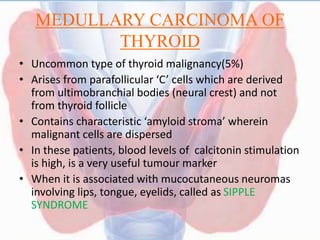MEDULLARY CARCINOMA OF
THYROID
• Uncommon type of thyroid malignancy(5%)
• Arises from parafollicular ‘C’ cells which are derived
from ultimobranchial bodies (neural crest) and not
from thyroid follicle
• Contains characteristic ‘amyloid stroma’ wherein
malignant cells are dispersed
• In these patients, blood levels of calcitonin stimulation
is high, is a very useful tumour marker
• When it is associated with mucocutaneous neuromas
involving lips, tongue, eyelids, called as SIPPLE
SYNDROME
 
