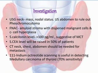 Investigation
• USG neck- mass, nodal status. US abdomen to rule out
Pheochromocytoma
• FNAC- amyloid stroma with dispersed malignant cells &
c- cell hyperplasia
• S.calcitonin level- >100 pg/ml , suggestive of MCT
• S.CEA level will be raised in 50% of patients
• CT neck, chest, abdomen should be needed for
metastasis
• 111-Indium octreotide scanning is useful in detecting
Medullary carcinoma of thyroid (70% sensitivity)
 
