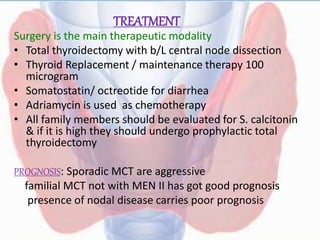 TREATMENT
Surgery is the main therapeutic modality
• Total thyroidectomy with b/L central node dissection
• Thyroid Replacement / maintenance therapy 100
microgram
• Somatostatin/ octreotide for diarrhea
• Adriamycin is used as chemotherapy
• All family members should be evaluated for S. calcitonin
& if it is high they should undergo prophylactic total
thyroidectomy
PROGNOSIS: Sporadic MCT are aggressive
familial MCT not with MEN II has got good prognosis
presence of nodal disease carries poor prognosis
 