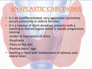 ANAPLASTIC CARCINOMA
• It is an undifferentiated, very aggressive carcinoma
occurs commonly in elderly females
• It is a tumour of short duration, presents with a
swelling in thyroid region which is rapidly progressive
causing:
-stridor & hoarseness of voice
-Dysphasia
-Fixity to the skin
-Positive berry’ sign
• Swelling is hard with involvement of isthmus and
lateral lobes
 