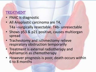 TREATMENT
• FNAC is diagnostic
• All Anaplastic carcinoma are T4,
T4a –surgically resectable: T4b- unresectable
• Shows p53 & p21 positive, causes multiorgan
spread
• Tracheotomy and isthmectomy relieve
respiratory obstruction temporarily
• Treatment is external radiotherapy and
Adriamycin as chemotherapy
• However prognosis is poor, death occurs within
6 to 8 months
 