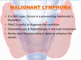 MALIGNANT LYMPHOMA
• It is NHL type. Occurs in a pre-existing Hashimoto`s
thyroiditis
• FNAC is useful to diagnose the condition
• Chemotherapy & Radiotherapy is the main treatment
• Rarely total thyroidectomy is done to enhance the
results
 