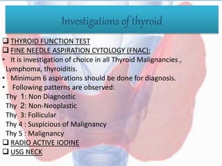 Investigations of thyroid
 THYROID FUNCTION TEST
 FINE NEEDLE ASPIRATION CYTOLOGY (FNAC):
• It is investigation of choice in all Thyroid Malignancies ,
Lymphoma, thyroiditis.
• Minimum 6 aspirations should be done for diagnosis.
• Following patterns are observed:
Thy 1: Non Diagnostic
Thy 2: Non-Neoplastic
Thy 3: Follicular
Thy 4 : Suspicious of Malignancy
Thy 5 : Malignancy
 RADIO ACTIVE IODINE
 USG NECK
 