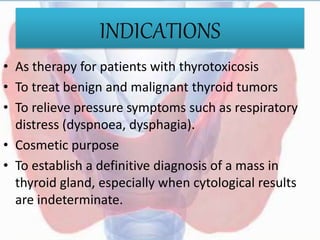 INDICATIONS
• As therapy for patients with thyrotoxicosis
• To treat benign and malignant thyroid tumors
• To relieve pressure symptoms such as respiratory
distress (dyspnoea, dysphagia).
• Cosmetic purpose
• To establish a definitive diagnosis of a mass in
thyroid gland, especially when cytological results
are indeterminate.
 