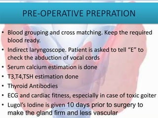 PRE-OPERATIVE PREPRATION
• Blood grouping and cross matching. Keep the required
blood ready.
• Indirect laryngoscope. Patient is asked to tell “E” to
check the abduction of vocal cords
• Serum calcium estimation is done
• T3,T4,TSH estimation done
• Thyroid Antibodies
• ECG and cardiac fitness, especially in case of toxic goiter
• Lugol’s Iodine is given 10 days prior to surgery to
make the gland firm and less vascular
 