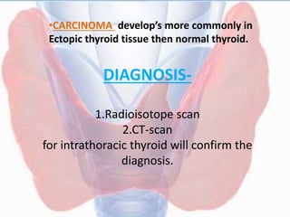 DIAGNOSIS-
1.Radioisotope scan
2.CT-scan
for intrathoracic thyroid will confirm the
diagnosis.
•CARCINOMA develop’s more commonly in
Ectopic thyroid tissue then normal thyroid.
 
