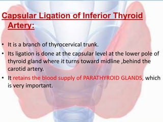 Capsular Ligation of Inferior Thyroid
Artery:
• It is a branch of thyrocervical trunk.
• Its ligation is done at the capsular level at the lower pole of
thyroid gland where it turns toward midline ,behind the
carotid artery.
• It retains the blood supply of PARATHYROID GLANDS, which
is very important.
 