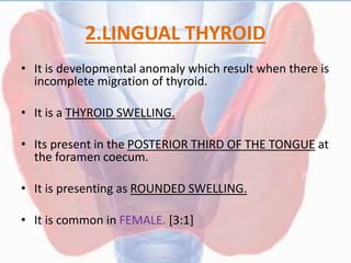 2.LINGUAL THYROID
• It is developmental anomaly which result when there is
incomplete migration of thyroid.
• It is a THYROID SWELLING.
• Its present in the POSTERIOR THIRD OF THE TONGUE at
the foramen coecum.
• It is presenting as ROUNDED SWELLING.
• It is common in FEMALE. [3:1]
 