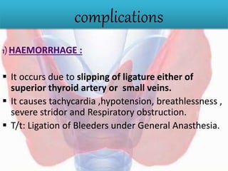 complications
1) HAEMORRHAGE :
 It occurs due to slipping of ligature either of
superior thyroid artery or small veins.
 It causes tachycardia ,hypotension, breathlessness ,
severe stridor and Respiratory obstruction.
 T/t: Ligation of Bleeders under General Anasthesia.
 