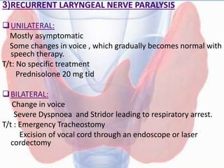3)RECURRENT LARYNGEAL NERVE PARALYSIS
UNILATERAL:
Mostly asymptomatic
Some changes in voice , which gradually becomes normal with
speech therapy.
T/t: No specific treatment
Prednisolone 20 mg tid
BILATERAL:
Change in voice
Severe Dyspnoea and Stridor leading to respiratory arrest.
T/t : Emergency Tracheostomy
Excision of vocal cord through an endoscope or laser
cordectomy
 