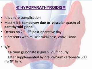 4) HYPOPARATHYROIDISM
• It is a rare complication
• Mostly it is temporary due to vascular spasm of
parathyroid gland
• Occurs on 2nd -5th post-operative day
• It presents with muscle weakness, convulsions.
• T/t:
Calcium gluconate is given IV 8th hourly.
Later supplemented by oral calcium carbonate 500
mg 8th hrly.
 