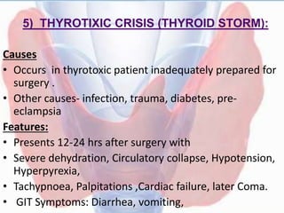 5) THYROTIXIC CRISIS (THYROID STORM):
Causes
• Occurs in thyrotoxic patient inadequately prepared for
surgery .
• Other causes- infection, trauma, diabetes, pre-
eclampsia
Features:
• Presents 12-24 hrs after surgery with
• Severe dehydration, Circulatory collapse, Hypotension,
Hyperpyrexia,
• Tachypnoea, Palpitations ,Cardiac failure, later Coma.
• GIT Symptoms: Diarrhea, vomiting,
 