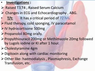• Investigations :
 Raised T3,T4 , Raised Serum Calcium
 Changes in ECG and Echocardiography , ABG.
• T/t: It has a critical period of 72 hrs.
Fluid therapy, cold sponging, IV paracetamol
IV hydrocortisone 500mg
Propanolol 80mg orally.
Propylthiouracil 200mg or Methimazole 20mg followed
by Lugols iodine or KI after 1 hour.
Cholestyramine 4gm
Digitoxin along with cardiac monitoring
Other like- haemodialysis , Plasmaphresis, Exchange
Transfusion, etc.
 
