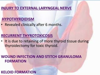 INJURY TO EXTERNAL LARYNGEAL NERVE
HYPOTHYROIDISM
• Revealed clinically after 6 months.
RECURRENT THYROTOXICOSIS
• It is due to retaining of more thyroid tissue during
thyroidectomy for toxic thyroid.
WOUND INFECTION AND STITCH GRANULOMA
FORMATION
KELOID FORMATION
 