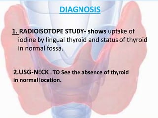 DIAGNOSIS
1. RADIOISOTOPE STUDY- shows uptake of
iodine by lingual thyroid and status of thyroid
in normal fossa.
2.USG-NECK - TO See the absence of thyroid
in normal location.
 