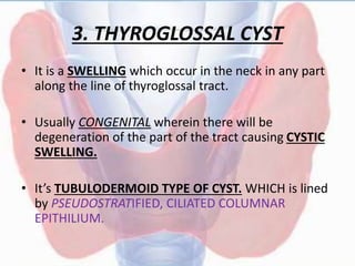 3. THYROGLOSSAL CYST
• It is a SWELLING which occur in the neck in any part
along the line of thyroglossal tract.
• Usually CONGENITAL wherein there will be
degeneration of the part of the tract causing CYSTIC
SWELLING.
• It’s TUBULODERMOID TYPE OF CYST. WHICH is lined
by PSEUDOSTRATIFIED, CILIATED COLUMNAR
EPITHILIUM.
 