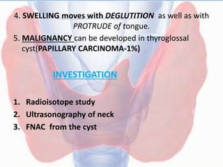4. SWELLING moves with DEGLUTITION as well as with
PROTRUDE of tongue.
5. MALIGNANCY can be developed in thyroglossal
cyst(PAPILLARY CARCINOMA-1%)
INVESTIGATION
1. Radioisotope study
2. Ultrasonography of neck
3. FNAC from the cyst
 
