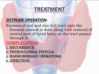 TREATMENT
SISTRUNK OPERATION-
Excision of cyst and also full tract upto the
foramen caecum is done along with removal of
central part of hyoid bone, as the tract passes
through it.
COMPLICATION-
1. RECURRENCE
2. THYROGLOSSAL FISTULA
3. HAEMORRHAGE / HEMATOMA
4. INFECTION
 