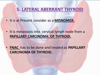 5. LATERAL ABERRANT THYROID
• It is at Present consider as a MISNOMER.
• It is metastasis into cervical lymph node from a
PAPILLARY CARCINOMA OF THYROID.
• FNAC has to be done and treated as PAPILLARY
CARCINOMA OF THYROID.
 