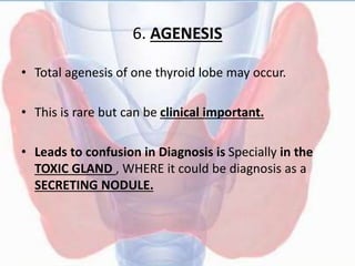 6. AGENESIS
• Total agenesis of one thyroid lobe may occur.
• This is rare but can be clinical important.
• Leads to confusion in Diagnosis is Specially in the
TOXIC GLAND , WHERE it could be diagnosis as a
SECRETING NODULE.
 