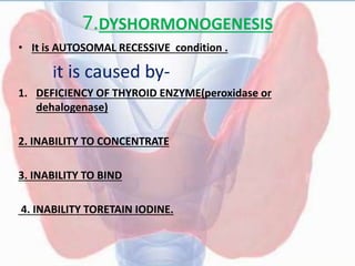 7.DYSHORMONOGENESIS
• It is AUTOSOMAL RECESSIVE condition .
it is caused by-
1. DEFICIENCY OF THYROID ENZYME(peroxidase or
dehalogenase)
2. INABILITY TO CONCENTRATE
3. INABILITY TO BIND
4. INABILITY TORETAIN IODINE.
 