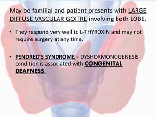 May be familial and patient presents with LARGE
DIFFUSE VASCULAR GOITRE involving both LOBE.
• They respond very well to L-THYROXIN and may not
require surgery at any time.
• PENDRED’S SYNDROME – DYSHORMONOGENESIS
condition is associated with CONGENITAL
DEAFNESS.
 
