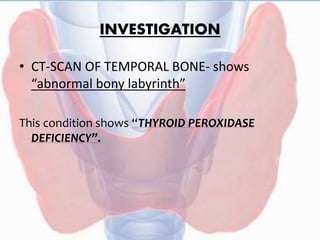 INVESTIGATION
• CT-SCAN OF TEMPORAL BONE- shows
“abnormal bony labyrinth”
This condition shows “THYROID PEROXIDASE
DEFICIENCY”.
 