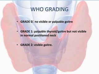 WHO GRADING
• GRADE 0: no visible or palpable goitre
• GRADE 1: palpable thyroid/goitre but not visible
in normal positioned neck
• GRADE 2: visible goitre.
 