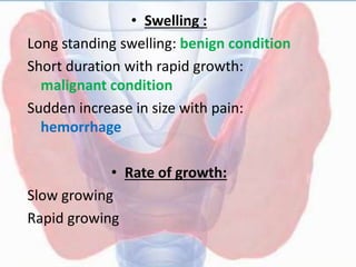 • Swelling :
Long standing swelling: benign condition
Short duration with rapid growth:
malignant condition
Sudden increase in size with pain:
hemorrhage
• Rate of growth:
Slow growing
Rapid growing
 