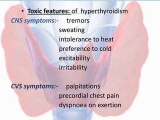 • Toxic features: of hyperthyroidism
CNS symptoms:- tremors
sweating
intolerance to heat
preference to cold
excitability
irritability
CVS symptoms:- palpitations
precordial chest pain
dyspnoea on exertion
 