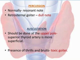 PERCUSSION
• Normally- resonant note
• Retrosternal goiter – dull note
AUSCULTATION
• Should be done at the upper pole-
superior thyroid artery is more
superficial.
• Presence of thrills and bruits- toxic goiter.
 