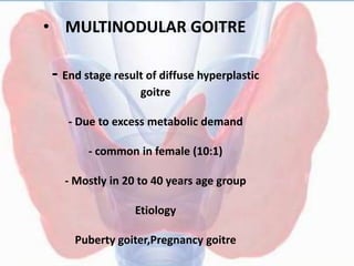 • MULTINODULAR GOITRE
- End stage result of diffuse hyperplastic
goitre
- Due to excess metabolic demand
- common in female (10:1)
- Mostly in 20 to 40 years age group
Etiology
Puberty goiter,Pregnancy goitre
 