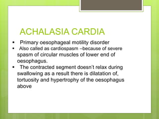 ACHALASIA CARDIA
 Primary oesophageal motility disorder
 Also called as cardiospasm –because of severe
spasm of circular muscles of lower end of
oesophagus.
 The contracted segment doesn’t relax during
swallowing as a result there is dilatation of,
tortuosity and hypertrophy of the oesophagus
above
 