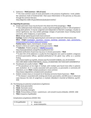 E. Gallstones – TRUE (common – 45% of cases)
      ** The most common cause of acute pancreatitis is the presence of gallstones—small, pebble-
      like substances made of hardened bile—that cause inflammation in the pancreas as they pass
      through the common bile duct.
      http://digestive.niddk.nih.gov/ddiseases/pubs/pancreatitis/

24. Regarding the pancreas;
    A. Ectopic pancreatic tissue may be found in the distal end of the oesophagus – TRUE
       ** Also called pancreatic heterotopias, usually at gastroesophageal junction in 16% of pediatric/
       young adult patients. It may be congenital and independent of Barrett’s esophagus. Usually no
       clinical significance, but may exhibit pathologic changes of pancreatic tissue including ductal
       carcinoma, other malignancy, or pancreatitis.
       Micro: benign appearing pancreatic ducts and acini
       Cytology: clusters of benign appearing ducts and small acini mixed with inflammatory cells
       Micro images: esophageal squamous mucosa overlying pancreatic type parenchyma,
       immunostaining for trypsin, lipase and amylase
       Positive stains: trypsin, chymotrypsin, amylase, lipase
    B. Ranson’s criteria are used to stage chronic pancreatitis – FALSE
       ** Indication - Predicts prognosis in ACUTE Pancreatitis
       http://www.fpnotebook.com/gi/Pancreas/RnsnCrtr.htm
    C. Speckled calcification of pancreas may occur in chronic pancreatitis – TRUE
       ** A plain film of the abdomen is usually the first diagnostic test used to establish a diagnosis
       of chronic pancreatitis. Diffuse, speckled calcification of the gland may suffice as a positive
       finding
       http://www.hopkins-gi.org/GDL_Disease.aspx?CurrentUDV=31&GDL_Cat_ID=551CDCA7-
       A3C1-49E5-B6A0-C19DE1F94871&GDL_Disease_ID=0ADCFD83-7DE7-4D53-82F5-6F0C9BFB7F14
    D. Pseudocysts are usually multiple – TRUE
       ** The pseudocyst can be single or multiple, with multiple cysts found more often in patients
       with alcoholism. As it is usually associated with pancreatitis, as pancreatitis is commonly d/t
       alcoholism, so it is TRUE multiple pseudocyst is more common.
       http://www.mdguidelines.com/pancreatic-pseudocyst
    E. Diabetic smokers have an increased risk of develop carcinoma head of pancreas – TRUE
       ** The disease is associated with smoking and chronic pancreatitis, and DM occurs in advanced
       cases because the Islet of Langerhans is involved. (Davidson’s Essential of Medicine, pg.457,
       459)

25. The following are potential complications of gallstones
    A. TRUE. Acute pancreatitis
    B. FALSE. Pancreatic cancer
    C. TRUE. Ascending cholangitis
    D. FALSE. Primary biliary cirrhosis – autoimmune : anti-smooth muscle antibodies (OHCM : 258)
    E. TRUE. Empyema of gallbladder

   Complications of gallstones (OHCM: 591)

     In the gallbladder       •   biliary colic
                              •   acute cholecystitis
 