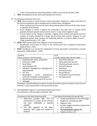  In HCC: ultrasound scans show filling defects in 90% of cases (Kumar & clark’s: 363)
   E. TRUE. Hemangiomas are the commonest benign liver tumours

27. The following statements is/are true;
    A. TRUE. Serum amylase is rarely normal in acute pancreatitis. Diagnosis is made on the basis of
        the clinical presentation and an elevated serum amylase level. Investigation:
         Serum amylase level three to four times above normal within 24 hours of the onset of pain
            is indicative of the disease.
         Serum amylase is normal in patient has presented a few days later as amylase levels
            gradually fall back towards normal over the next 3 – 5 days. (false negative result)
         If serum lipase can be checked, it provides a slightly more sensitive and specific test than
            amylase. It remains elevated for a longer period of time than amylase. However it is not
            significantly greater than amylase and technically difficult to measure (Bailey & love’s :
            1140), (kumar & clark’s: 377 – 378)
    B. FALSE. ERCP may be useful in the diagnosis of acute pancreatitis
         Identification and removal of stones in the common bile duct in gallstones pancreatitis
            (bailey & love’s: 1141)
    C. FALSE. Pseudocyst is an uncommon complication of acute pancreatitis. Complications of acute
        pancreatitis (Bailey & love’s : 1143)

        Systemic                                             Local
        (more common in the first week)                      (usually develop after the first week)
           Cardiovascular: Shock, arrhythmias                  Acute fluid collection
           Pulmonary : ARDS                                    Sterile pancreatic necrosis
           Renal failure                                       Infected pancreatic necrosis
           Haematological: DIC                                 Pancreatic abscess
           Metabolic: Hypoglycemia, Hyperglycemia,             Pseudocyst
              Hyperlipidemia                                    Pancreatic ascites
           GIT: ileus                                          Pleural effusion
           Neurological:         Visual     disturbances,      Portal/splenic vein thrombosis
              Confusion Irritability, Encephalopathy            Pseudoaneurysm
           Miscellaneous:Subcutaneous fat necrosis
           Arthralgia
       Pseudocyst: Typically following an attack of acute pancreatitis requires 4 weeks or more, but can
       develop in chronic pancreatitis or after pancreatic trauma

   D. Thromboplebitis migrans is associated with pancreatic cancer
      Clinical features. (Clinical surgery handbook: 310)

        Carcinoma of the head of pancreas 65%        Carcinoma of the body 25% and tail 10%
            • Obstructive jaundice 90%: due to           • Usually asymptomatic in the early stages
               compression or invasion of the common     • Weight loss and back pain 60%
               bile duct. Gallbladder is typically       • Epigastric mass
               palpable                                  • Jaundice suggests spread to hepatic hilar
            • Pain 70%: epigastric or left upper            LN or metastases
               quadrant, often vague and radiates to     • Thrombophlebitis migrans 7%
               the back                                  • Diabetes mellitus 15%
 