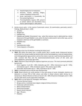 •   Hepatomegaly due to metastases
             •   Anorexia, nausea, vomiting, fatigue,
                 malaise, dyspepsia and pruritus
             •   Acute pancreatitis is occasionally the
                 first presenting feature
             •   Thrombophlebitis migrans 10%: present
                 as emboli. Splenic vein thrombosis may
                 lead to splenomegaly in 10% patient

    E. Ascites occurs early in the course of pancreatic cancer. On examination, pancreatic cancer’s
       findings. (Bailey & love’s: 1149)
        Jaundice
        Weight loss
        Palpable liver
        Palpable gall bladder (Courvoisier’s law : when the common duct is obstructed by a stone,
           distension of the gall bladder is rare, when the duct is obstructed in some other way, such as
           neoplasm, distension of the gall bladder is common)
        Palpable mass
        Ascites
        Supraclavicular nodes
        Tumor deposits in the pelvis.

28. The followings is/are true of infection involving the biliary tract
    A. TRUE. Bile within the biliary tree is usually sterile. Bile is usually sterile. Anatomical barriers
        protect bile from being invaded by bacteria both via the haematogenous route by hepatocellular
        and cholangiocellular gap junctions and via the enteric route by a well-functioning sphincter of
        oddi, constant bile flow and the bacteriostatic/bacteriocidal action of bile acids and
        immunoglobulins, particularly IgA in bile.
    B. TRUE. Septicemic shock with gram negative organisms can occur. The most commonly detected
        bacteria are:
         Gram negative: E.coli (44 – 58%), klebsiella spp (14 – 34%), Enterococcus spp (0 – 53%),
            Enterobacter spp (5 – 13%), Citrobacter spp (0 - 6%), proteus spp (3-10%)
         Anaerobes: Bacteroides spp (1 – 18%), Clostridium spp (4 – 16%)
    C. TRUE. A cholestatic picture may be seen biochemically
    D. FALSE. Blood cultures are rarely positive. In the early phase of acute cholangitis, bacteria are
        detected in at least 75% of bile culture and often in blood cultures taken during rise in
        temperature. Mixed infections of bile are found in 30 – 80% of bacterial cholangitis and in > 80%
        of cases with severe acute suppurative cholangitis
    E. TRUE. ERCP is a risk factor for cholangitis. Risk factors:
         Common bile duct stones
         Benign and to a markedly lesser degree malignant biliary strictures
         Endoscopic sphincterotomy
         Biliary endoprosthesis
         Obstructive jaundice
         Recent clinical infection
         Age > 70 years
         Diabetes
 