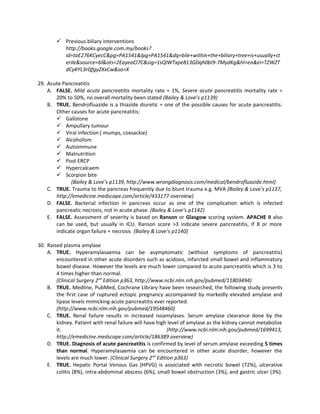  Previous biliary interventions
          http://books.google.com.my/books?
          id=taE276KCyecC&pg=PA1541&lpg=PA1541&dq=bile+within+the+biliary+tree+is+usually+st
          erile&source=bl&ots=2EayeaCl7C&sig=1sQlWTxpe813GDqh0bI9-7MydKg&hl=en&ei=TZWZT
          dCyKYL3rQfgyZXxCw&sa=X

29. Acute Pancreatitis
    A. FALSE. Mild acute pancreatitis mortality rate = 1%, Severe acute pancreatitis mortality rate =
       20% to 50%, no overall mortality been stated (Bailey & Love’s p1139)
    B. TRUE. Bendrofluazide is a thiazide diuretic = one of the possible causes for acute pancreatitis.
       Other causes for acute pancreatitis:
        Gallstone
        Ampullary tumour
        Viral infection ( mumps, coxsackie)
        Alcoholism
        Autoimmune
        Malnutrition
        Post ERCP
        Hypercalcaem
        Scorpion bite
             (Bailey & Love’s p1139, http://www.wrongdiagnosis.com/medical/bendrofluazide.html)
    C. TRUE. Trauma to the pancreas frequently due to blunt trauma e.g. MVA (Bailey & Love’s p1137,
       http://emedicine.medscape.com/article/433177-overview)
    D. FALSE. Bacterial infection in pancreas occur as one of the complication which is infected
       pancreatic necrosis, not in acute phase. (Bailey & Love’s p1142)
    E. FALSE. Assessment of severity is based on Ranson or Glasgow scoring system. APACHE II also
       can be used, but usually in ICU. Ranson score >3 indicate severe pancreatitis, if 8 or more
       indicate organ failure + necrosis (Bailey & Love’s p1140)

30. Raised plasma amylase
    A. TRUE. Hyperamylasaemia can be asymptomatic (without symptoms of pancreatitis)
        encountered in other acute disorders such as acidosis, infarcted small bowel and inflammatory
        bowel disease. However the levels are much lower compared to acute pancreatitis which is 3 to
        4 times higher than normal.
        (Clinical Surgery 2nd Edition p363, http://www.ncbi.nlm.nih.gov/pubmed/11803494)
    B. TRUE. Medline, PubMed, Cochrane Library have been researched, the following study presents
        the first case of ruptured ectopic pregnancy accompanied by markedly elevated amylase and
        lipase levels mimicking acute pancreatitis ever reported.
        (http://www.ncbi.nlm.nih.gov/pubmed/19548460)
    C. TRUE. Renal failure results in increased isoamylases. Serum amylase clearance done by the
        kidney. Patient with renal failure will have high level of amylase as the kidney cannot metabolize
        it.                                               (http://www.ncbi.nlm.nih.gov/pubmed/1699413,
        http://emedicine.medscape.com/article/186389 overview)
    D. TRUE. Diagnosis of acute pancreatitis is confirmed by level of serum amylase exceeding 5 times
        than normal. Hyperamylasaemia can be encountered in other acute disorder, however the
        levels are much lower. (Clinical Surgery 2nd Edition p363)
    E. TRUE. Hepatic Portal Venous Gas (HPVG) is associated with necrotic bowel (72%), ulcerative
        colitis (8%), intra-abdominal abscess (6%), small bowel obstruction (3%), and gastric ulcer (3%).
 