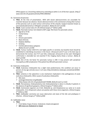 HPVG appears as a branching radiolucency extending to within 2 cm of the liver capsule. (http://
        www.ncbi.nlm.nih.gov/pmc/articles/PMC1396434/)

31. Carcinoma of pancreas
    A. TRUE. At the time of presentation, >85% with ductal adenocarcinoma are unsuitable for
        resection because too advance. Ductal adenocarcinoma is the commonest among other tumour
        of the pancreas such as cystic tumour and tumour of the ampulla. Surgical resection known as
        pancreatoduodenectomy or Whipple’s procedure. (Bailey & Love’s p1150)
    B. FALSE. 5 year survival rates of 1-2% (Clinical Surgery 2nd Edition p366)
    C. FALSE. Pancreatic tumour not related to OCP usage. Risk factor for pancreatic cancer;
         Age 65 to 75 YO
         Family history
         Male
         Chronic pancreatitis
         Black ethnicity
         Diabetes Mellitus
         Smoking
         Familial adenomatous polyposis
            (Bailey & Love’s p1149)
    D. FALSE. Tumour marker CA19-19 is not highly specific or sensitive, but baseline level should be
        established to identifying recurrence in the future. Ultrasound and CT scan is the best way to
        demonstrate the tumour, but if CT scan fails, endoscopic ultrasound can be used. Histological
        confirmation is desirable but not essential if the imaging clearly shows a tumour. (Bailey &
        Love’s p1150)
    E. TRUE. One of the risk factor for pancreatic tumour is DM. It may present with peripheral
        neuropathy as DM complication if the patient has DM with pancreatic tumour.

32. Acalculous cholecystitis
    A. FALSE. Acalculous cholecystitis has a slight male predominance, this condition can occur in
        persons of any age and also occur in all races (http://emedicine.medscape.com/article/187645-
        overview)
    B. TRUE. Ischemia in the splanchnic is one mechanism implicated in the pathogenesis of acute
        acalculous cholecystitis. Other causes of acalculous cholecystitis:
         Bile stasis
         prolonged distention of gallbladder
             (http://www.ncbi.nlm.nih.gov/pubmed/1736386, Bailey & Love’s p 1122)
    C. FALSE. Percutaneous cholecystostomy (not cholecystectomy) is done in critically ill patients in
        the absence of significant gangrene. (Clinical Surgery 2nd Edition p351)
    D. FALSE. Commonest organism are E.Coli, Klebsiella sp. and Streptococcus sp. same as in acute
        cholecystitis. 15 to 30 percent culture are positive with these micro-organisms. (Clinical Surgery
        2nd Edition p 350)
    E. TRUE. Gallbladder carcinoma can cause obstruction and stasis of the bile and predispose it
        infection. (Clinical Surgery 2nd Edition p350)

33. Gallbladder stone
    A. TRUE.
         From Bailey 3 type of stone- cholesterol, mixed and pigment
         80% stone are cholesterol or mixed.
 
