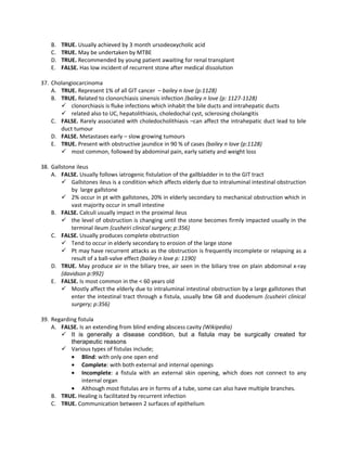 B.   TRUE. Usually achieved by 3 month ursodeoxycholic acid
    C.   TRUE. May be undertaken by MTBE
    D.   TRUE. Recommended by young patient awaiting for renal transplant
    E.   FALSE. Has low incident of recurrent stone after medical dissolution

37. Cholangiocarcinoma
    A. TRUE. Represent 1% of all GIT cancer – bailey n love (p:1128)
    B. TRUE. Related to clonorchiasis sinensis infection (bailey n love (p: 1127-1128)
        clonorchiasis is fluke infections which inhabit the bile ducts and intrahepatic ducts
        related also to UC, hepatolithiasis, choledochal cyst, sclerosing cholangitis
    C. FALSE. Rarely associated with choledocholithiasis –can affect the intrahepatic duct lead to bile
       duct tumour
    D. FALSE. Metastases early – slow growing tumours
    E. TRUE. Present with obstructive jaundice in 90 % of cases (bailey n love (p:1128)
        most common, followed by abdominal pain, early satiety and weight loss

38. Gallstone ileus
    A. FALSE. Usually follows iatrogenic fistulation of the gallbladder in to the GIT tract
         Gallstones ileus is a condition which affects elderly due to intraluminal intestinal obstruction
            by large gallstone
         2% occur in pt with gallstones, 20% in elderly secondary to mechanical obstruction which in
            vast majority occur in small intestine
    B. FALSE. Calculi usually impact in the proximal ileus
         the level of obstruction is changing until the stone becomes firmly impacted usually in the
            terminal ileum (cusheiri clinical surgery; p:356)
    C. FALSE. Usually produces complete obstruction
         Tend to occur in elderly secondary to erosion of the large stone
         Pt may have recurrent attacks as the obstruction is frequently incomplete or relapsing as a
            result of a ball-valve effect (bailey n love p: 1190)
    D. TRUE. May produce air in the biliary tree, air seen in the biliary tree on plain abdominal x-ray
        (davidson p:992)
    E. FALSE. Is most common in the < 60 years old
         Mostly affect the elderly due to intraluminal intestinal obstruction by a large gallstones that
            enter the intestinal tract through a fistula, usually btw GB and duodenum (cusheiri clinical
            surgery; p:356)

39. Regarding fistula
    A. FALSE. Is an extending from blind ending abscess cavity (Wikipedia)
        It is generally a disease condition, but a fistula may be surgically created for
           therapeutic reasons
        Various types of fistulas include;
           • Blind: with only one open end
           • Complete: with both external and internal openings
           • Incomplete: a fistula with an external skin opening, which does not connect to any
                internal organ
           • Although most fistulas are in forms of a tube, some can also have multiple branches.
    B. TRUE. Healing is facilitated by recurrent infection
    C. TRUE. Communication between 2 surfaces of epithelium
 
