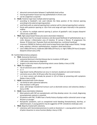 abnormal communication between 2 epithelially lined surface
       tract by granulation tissues but may epithelialised in chronic case
       can be congenital o acquired
   D. FALSE. Posterior type have multiple external opening
       according to Goodsall’s rule used indicate the likely position of the internal opening
         according to the external opening position.
       anal fistula with an external opening that is anterior will hv internal opening that is anterior
       fistula with posterior opening or >3cm from anal verge will open internally in the posterior
         midline
       so, anterior hv multiple external opening (c picture of goodsall’s rule) (surgery blueprint
         clinical case p:100-101)
   E. TRUE. High output bowel fistula a/w severe electrolyte imbalance
       long fistula tract hv increased resistance and decreased likelihood of epithelialization eg: in
         crohn disease ( inflammation area of intestine  narrow n fibrosis  progression the
         disease  fistula tract  greater fluid and electrolyte loss, nutritional handicap)
       mnemonic FRIEND for features which tend to keep fistula open (high output fistula) : foreign
         body, radiation, infection, epithelialization, neoplasm, distal obstruction
       Low (<200cc/24 hours), moderate (200-500cc/24 hours), vs. high (>500cc/24 hours) (surgery
         blueprint clinical case p:376)

40. Familial Adenomatous polyposis
    A. TRUE. Autosomal dominant.
        autosomal dominant inherited disease due to mutation of APC gene
        >100 colonic adenomas are diagnostic
        Surgery is the only means of preventing colonic cancer (bailey n love p:1178)
    B. TRUE. Pre-malignant
        risk of colorectal cancer 100% in pt with FAP
        m=f
        large bowel mainly affected but can occur in stomach, duodenum and small intestine
        carcinoma occurs after 10-20 years after the onset of polyposis.
        1 or more cancers will already be present in 2/3 of those pt presenting with symptoms
             (bailey n love p:1178)
    C. FALSE. Associated with Crohn disease
        +ve family hx with colorectal adenoma
        New mutation in APC gene
        assoc. with benign mesodermal tumours such as desmoids tumour and osteomas (bailey n
             love p:1178)
    D. FALSE. Cause electrolytes imbalance
        Most patients with FAP are asymptomatic until they develop cancer. As a result, diagnosing
             presymptomatic patients is essential.
        Of patients with FAP, 75-80% have a family history of polyps and/or colorectal cancer at age
             40 years or younger.
        Nonspecific symptoms, such as unexplained rectal bleeding (hematochezia), diarrhea, or
             abdominal pain, in young patients may be suggestive of FAP. (emedicine.medscape.com)
    E. TRUE. Majority treated with colectomy
        colectomy with ileorectalanastomosis to avoid an ileostomy in a young patient and the risk
             of pelvic dissection to nerve function (bailey n love p:1178)
 