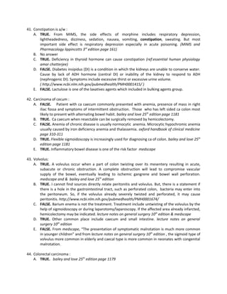 41. Constipation is a/w :
    A. TRUE. From MIMS, the side effects of morphine includes respiratory depression,
       lightheadedness, dizziness, sedation, nausea, vomiting, constipation, sweating. But most
       important side effect is respiratory depression especially in acute poisoning. (MIMS and
       Pharmacology lippincotts 3rd edition page 161)
    B. No answer
    C. TRUE. Deficiency in thyroid hormone can cause constipation (ref:essential human physiology
       amar chatterjee)
    D. FALSE. Diabetes insipidus (DI) is a condition in which the kidneys are unable to conserve water.
       Cause by lack of ADH hormone (central DI) or inability of the kidney to respond to ADH
       (nephrogenic DI). Symptoms include excessive thirst or excessive urine volume.
       ( http://www.ncbi.nlm.nih.gov/pubmedhealth/PMH0001415/ )
    E. FALSE. Lactulose is one of the laxatives agents which included in bulking agents group.

42. Carcinoma of cecum :
    A. FALSE. Patient with ca caecum commonly presented with anemia, presence of mass in right
        iliac fossa and symptoms of intermittent obstruction. Those who has left sided ca colon most
        likely to present with alternating bowel habit. bailey and love 25th edition page 1181
    B. TRUE. Ca caecum when resectable can be surgically removed by hemicolectomy.
    C. FALSE. Anemia of chronic disease is usually normocytic anemia. Microcytic hypochromic anemia
        usually caused by iron deficiency anemia and thalassemia. oxford handbook of clinical medicine
        page 310-311
    D. TRUE. Flexible sigmoidoscopy is increasingly used for diagnosing ca of colon. bailey and love 25th
        edition page 1181
    E. TRUE. Inflammatory bowel disease is one of the risk factor medscape

43. Volvolus:
    A. TRUE. A volvulus occur when a part of colon twisting over its mesentery resulting in acute,
        subacute or chronic obstruction. A complete obstruction will lead to compromise vascular
        supply of the bowel, eventually leading to ischemic gangrene and bowel wall perforation.
        medscape and & bailey and love 25th edition
    B. TRUE. I cannot find sources directly relate peritonitis and volvulus. But, there is a statement if
        there is a hole in the gastrointestinal tract, such as perforated colon, bacteria may enter into
        the peritoneum. So, if the volvulus already severely twisted and perforated, it may cause
        peritonitis. http://www.ncbi.nlm.nih.gov/pubmedhealth/PMH0001674/
    C. FALSE. Barium enema is not the treatment. Treatment include untwisting of the volvulus by the
        help of sigmoidoscopy or during laparotomy/laparoscopy. If the affected area already infarcted,
        hemicolectomy may be indicated. lecture notes on general surgery 10th edition & medscape
    D. TRUE. Other common place include caecum and small intestine. lecture notes on general
        surgery 10th edition
    E. FALSE. From medscape, “The presentation of symptomatic malrotation is much more common
        in younger children” and from lecture notes on general surgery 10th edition , the sigmoid type of
        volvulus more common in elderly and caecal type is more common in neonates with congenital
        malrotation.

44. Colorectal carcinoma :
    A. TRUE. bailey and love 25th edition page 1179
 
