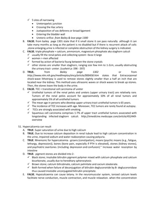  5 sites of narrowing
             • Ureteropelvic junction
             • Crossing the iliac artery
             • Juxtaposition of vas deferens or broad ligament
             • Entering the bladder wall
             • Ureteric orifice from Bailey & love page 1300
    B.   FALSE. from bailey page 1301 state that if it small stone it can pass naturally although it can
         take many months as long as the patient is no disabled but if there is recurrent attack of colic
         ,stone enlarging,urine is infected or complete obstruction of the kidney surgery is indicated.
    C.   FALSE. triple phosphate = calcium, ammonium, magnesium phosphate aka staghorn calculi
          usually fill the renal pelvis and collecting system –bcoz it large
          women > men affected
          formed by action of bacteria foung between the stone crystals
          other stones are smaller than staghorn, ranging size few mm to 1-2cm, usually obstructing
             the urinary tract- ureter. (cusheiri p: 596 - 597)
    D.   TRUE.           from           Bailey          page       1302                    or           from
         http://www.nlm.nih.gov/medlineplus/ency/article/000458.htm states that Extracorporeal
         shock-wave lithotripsy is used to remove stones slightly smaller than a half an inch that are
         located near the kidney. This method uses ultrasonic waves or shock waves to break up stones.
         Then, the stones leave the body in the urine.
    E.   FALSE. TCC = transitional cell carcinoma of ureter
          Urothelial tumors of the renal pelvis and ureters (upper urinary tract) are relatively rare.
             Tumors of the renal pelvis account for approximately 10% of all renal tumors and
             approximately 5% of all urothelial tumors
          The mean age in persons who develop upper urinary tract urothelial tumors is 65 years.
          The incidence of TCC increases with age. Moreover, TCC tumors are rarely found at autopsy.
          TCCs are strongly associated with smoking.
          Squamous cell carcinoma comprises 1-7% of upper tract urothelial tumors associated with
             longstanding infected staghorn calculi. http://emedicine.medscape.com/article/452449-
             overview

51. Hypercalcemia can result
    A. TRUE. Super saturation of urine due to high calcium
    B. TRUE. Due to increase calcium deposition in renal tubule lead to high calcium concentration in
       the urine, impaired sodium and water reabsorption causing polyuria.
    C. TRUE. Mnemonic for hypercalcemia : groans (constipation), moans (psychic moans (e.g., fatigue,
       lethargy, depression)), bones (bone pain, especially if PTH is elevated), stones (kidney stones),
       and psychiatric overtones (including depression and confusion)." Increase water resorption by
       intestine
    D. TRUE. pigment stones are divided into 2-
        Black stone; insoluble bilirubin pigment polymer mixed with calcium phosphate and calcium
            bicarbonate, usually due to hereditary spherocytosis
        Brown stone; calcium bilirubinate, calcium palmitate and cacium steaterate.
        Both formed when failure of deconjugation of bilirubin deglucoronide by B- deglucoronidase
            thus caused insoluble unconjugated bilirubin precipitate.
    E. FALSE. Hypocalcaemia can cause tetany. In the neuromuscular system, ionized calcium levels
       facilitate nerve conduction, muscle contraction, and muscle relaxation. when the concentration
 