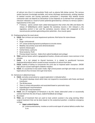 of calcium ions (Ca++) in extracellular fluids such as plasma falls below normal. The nervous
       system becomes increasingly excitable, and nerves discharge spontaneously, sending impulses
       to skeletal muscles and causing spasmodic contractions ( remember that skeletal muscle
       contraction does not depend on extracelluar Ca but depends on Ca derived from sarcoplasmic
       reticulum released as a result of action potential generated by a stimulus to nervous system---
       hypocalcemia in this case)
        If tetanus: spores contain toxin called tetanospasmin that enters the CNS and blocks the
            release of GABA/Glycine which regulate the excitatory neurons ( Ach releasers )...this
            regulatory control is lost and the excitatory neurons release Ach unopposed at the
            neuromuscular junctions generating action potentials...thus muscle spasm

52. Predisposing factor for renal calculi
    A. FALSE. liver cirrhosis can cause hepatorenal syndrome. Risk factors for stone disease
         Diet
         Drugs: corticosteroid
         UTI: urease producing bacteria predispose to struvite stones
         Mobility: low activity cause bone dimeneralization
         Systemic disease:gout
         Family history: cystinuria
         Renal anatomy: PUJO
         Previoys bowel resection (taken from oxford handbook and urology)
    B. TRUE. extrinsic factors which is geographical location, climate and season: more common in hot
        climates
    C. FALSE. it is not related to thyroid hormone. It is related to parathyroid hormone
        (hyperparathyroidism) which caused increase resorption of calcium from bone.
    D. FALSE. inability of kidney to concentrate the urine due to impaired water resorption. OHCM:
        high calcium caused nephrogenic diabetes insipidus.
    E. FALSE. it is caused due to low water intake. High animal protein and high salt intake can caused
        hypercalciuria thus increase risk to get renal stone.

53. Hematuria in abdominal injury
    A. FALSE. normally conservative tx; surgical exploration is indicated when:
        The patient develops shock which does not respond to resuscitation with fluids and blood
           transfusion
        The HB decreases
        There is urinary extravasation and associated bowel or pancreatic injury
        Expanding peri renal hematoma
        Pulsatile peri renal hematoma
    B. FALSE. one of investigation of hematuria is by IVU: shows obstructed ureter or occasionally
       contrast leak from the site of injury. (oxford handbook of urology)
    C. No answer
    D. TRUE. one of treatment that can used to treat ureteric avulsion is by using stenting. Other
       surgical treatment that can be done based on the anatomical position: e-medicine emergency
       urology:
           • Upper ureteral injuries
                (a) Ureteroureterostomy. involves an end-to-end repair of ureteral defects smaller than
                    3 cm.
 