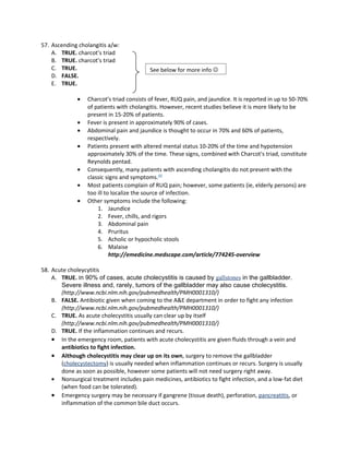 57. Ascending cholangitis a/w:
    A. TRUE. charcot’s triad
    B. TRUE. charcot’s triad
    C. TRUE.                               See below for more info 
    D. FALSE.
    E. TRUE.

              •   Charcot's triad consists of fever, RUQ pain, and jaundice. It is reported in up to 50-70%
                  of patients with cholangitis. However, recent studies believe it is more likely to be
                  present in 15-20% of patients.
              •   Fever is present in approximately 90% of cases.
              •   Abdominal pain and jaundice is thought to occur in 70% and 60% of patients,
                  respectively.
              •   Patients present with altered mental status 10-20% of the time and hypotension
                  approximately 30% of the time. These signs, combined with Charcot's triad, constitute
                  Reynolds pentad.
              •   Consequently, many patients with ascending cholangitis do not present with the
                  classic signs and symptoms.[4]
              •   Most patients complain of RUQ pain; however, some patients (ie, elderly persons) are
                  too ill to localize the source of infection.
              •   Other symptoms include the following:
                      1. Jaundice
                      2. Fever, chills, and rigors
                      3. Abdominal pain
                      4. Pruritus
                      5. Acholic or hypocholic stools
                      6. Malaise
                            http://emedicine.medscape.com/article/774245-overview

58. Acute choleycytitis
    A. TRUE. In 90% of cases, acute cholecystitis is caused by gallstones in the gallbladder.
       Severe illness and, rarely, tumors of the gallbladder may also cause cholecystitis.
       (http://www.ncbi.nlm.nih.gov/pubmedhealth/PMH0001310/)
    B. FALSE. Antibiotic given when coming to the A&E department in order to fight any infection
       (http://www.ncbi.nlm.nih.gov/pubmedhealth/PMH0001310/)
    C. TRUE. As acute cholecystitis usually can clear up by itself
       (http://www.ncbi.nlm.nih.gov/pubmedhealth/PMH0001310/)
    D. TRUE. If the inflammation continues and recurs.
    • In the emergency room, patients with acute cholecystitis are given fluids through a vein and
       antibiotics to fight infection.
    • Although cholecystitis may clear up on its own, surgery to remove the gallbladder
       (cholecystectomy) is usually needed when inflammation continues or recurs. Surgery is usually
       done as soon as possible, however some patients will not need surgery right away.
    • Nonsurgical treatment includes pain medicines, antibiotics to fight infection, and a low-fat diet
       (when food can be tolerated).
    • Emergency surgery may be necessary if gangrene (tissue death), perforation, pancreatitis, or
       inflammation of the common bile duct occurs.
 