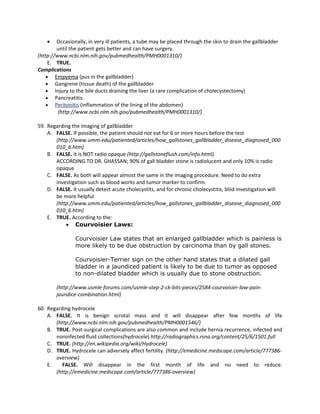 •   Occasionally, in very ill patients, a tube may be placed through the skin to drain the gallbladder
        until the patient gets better and can have surgery.
(http://www.ncbi.nlm.nih.gov/pubmedhealth/PMH0001310/)
     E. TRUE.
Complications
    • Empyema (pus in the gallbladder)
    • Gangrene (tissue death) of the gallbladder
    • Injury to the bile ducts draining the liver (a rare complication of cholecystectomy)
    • Pancreatitis
    • Peritonitis (inflammation of the lining of the abdomen)
         (http://www.ncbi.nlm.nih.gov/pubmedhealth/PMH0001310/)

59. Regarding the imaging of gallbladder
    A. FALSE. If possible, the patient should not eat for 6 or more hours before the test
       (http://www.umm.edu/patiented/articles/how_gallstones_gallbladder_disease_diagnosed_000
       010_6.htm)
    B. FALSE. It is NOT radio opaque (http://gallstoneflush.com/info.html).
       ACCORDING TO DR. GHASSAN; 90% of gall bladder stone is radiolucent and only 10% is radio
       opaque
    C. FALSE. As both will appear almost the same in the imaging procedure. Need to do extra
       investigation such as blood works and tumor marker to confirm.
    D. FALSE. It usually detect acute cholecystits, and for chronic cholecystitis, bliid investigation will
       be more helpful
       (http://www.umm.edu/patiented/articles/how_gallstones_gallbladder_disease_diagnosed_000
       010_6.htm)
    E. TRUE. According to the:
           • Courvoisier Laws:

                Courvoisier Law states that an enlarged gallbladder which is painless is
                more likely to be due obstruction by carcinoma than by gall stones.

                Courvoisier-Terrier sign on the other hand states that a dilated gall
                bladder in a jaundiced patient is likely to be due to tumor as opposed
                to non-dilated bladder which is usually due to stone obstruction.

        (http://www.usmle-forums.com/usmle-step-2-ck-bits-pieces/2584-courvoisier-law-pain-
        jaundice-combination.html)

60. Regarding hydrocele
    A. FALSE. It is benign scrotal mass and it will disappear after few months of life
       (http://www.ncbi.nlm.nih.gov/pubmedhealth/PMH0001546/)
    B. TRUE. Post-surgical complications are also common and include hernia recurrence, infected and
       noninfected fluid collections(hydrocele) http://radiographics.rsna.org/content/25/6/1501.full
    C. TRUE. (http://en.wikipedia.org/wiki/Hydrocele)
    D. TRUE. Hydrocele can adversely affect fertility. (http://emedicine.medscape.com/article/777386-
       overview)
    E.    FALSE. Will disappear in the first month of life and no need to reduce.
       (http://emedicine.medscape.com/article/777386-overview)
 