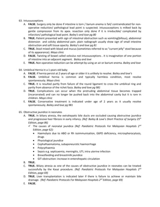 63. Intussusceptions
    A. FALSE. Surgery only be done if intestine is torn / barium enema is fail/ contraindicated for non-
        operative reduction/ pathological lead point is suspected. intussusceptions is milked back by
        gentle compression from its apex. resection only done if it is irreducible/ complicated by
        infarction/ pathological lead point. Bailey’s and love pg 80
    B. TRUE. Patient presented with sign of intestinal obstruction such as vomiting(billous), abdominal
        distension and colicky abdominal pain. plain radiograph usually show sign of small intestine
        obstruction and soft tissue opacity. Bailey’s and love pg 81
    C. TRUE. Stool mixed with blood and mucus (sometimes referred to as "currant jelly" stool because
        of its appearance). Mayo clinic
    D. FALSE. Twisting of bowel called volvulus not intussusceptions . it is invagination of one portion
        of intestine into an adjacent segment. Bailey and love
    E. TRUE. Non-operative reduction can be attempt by using an air or barium enema. Bailey and love

64. Umbilical Hernia in a 1 years old baby
    A. FALSE. If hernia persist at 2 years of age or older it is unlikely to resolve. Bailey and love’s
    B. FALSE. Umbilical hernia is common and typically harmless condition, most resolve
       spontaneously. Mayo clinic
    C. TRUE. It is resulted partly from failure of the round ligament to cross the umbilical ring and
       partly from absence of the richet fasia. Bailey and love pg 981
    D. TRUE. Complications can occur when the protruding abdominal tissue becomes trapped
       (incarcerated) and can no longer be pushed back into the abdominal cavity but it is rare in
       children. Mayo clinic
    E. FALSE. Conservative treatment is indicated under age of 2 years as it usually resolve
       spontaneously. Bailey and love pg 981

65. Obstructive jaundice in neonates
    A. TRUE. In biliary atresia, the extrahepatic bile ducts are occluded causing obstructive jaundice
       and progressive liver fibrosis in early infancy. (Ref: Bailey & Love’s Short Practice of Surgery 25th
       Edition, page 86)
        The causes of neonatal jaundice (Ref: Paediatric Protocols For Malaysian Hospitals 2 nd
           Edition, page 62):
           • Haemolysis due to ABO or Rh isoimmunisation, G6PD deficiency, microspherocytosis,
                drugs
           • Physiological jaundice
           • Cephalhaematoma, subaponeurotic haemorrhage
           • Polycythaemia
           • Sepsis e.g. septicaemia, meningitis, UTI, intra uterine infection
           • Breastfeeding and breastmilk jaundice
           • GIT obstruction: increase in enterohepatic circulation
    B. TRUE.
    C. TRUE. Biliary atresia as one of the causes of obstructive jaundice in neonates can be treated
       successfully by the Kasai procedure. (Ref: Paediatric Protocols For Malaysian Hospitals 2nd
       Edition, page 69)
    D. TRUE. Liver transplantation is indicated later if there is failure to achieve or maintain bile
       drainage. (Ref: Paediatric Protocols For Malaysian Hospitals 2nd Edition, page 69)
    E. FALSE.
 