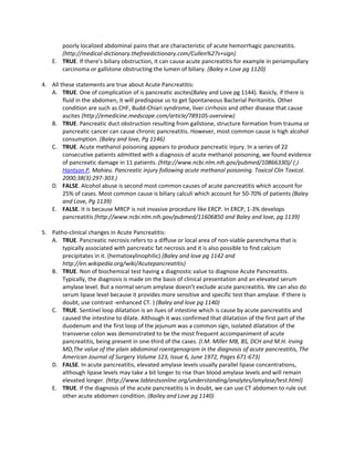 poorly localized abdominal pains that are characteristic of acute hemorrhagic pancreatitis.
       (http://medical-dictionary.thefreedictionary.com/Cullen%27s+sign)
    E. TRUE. If there’s biliary obstruction, it can cause acute pancreatitis for example in periampullary
       carcinoma or gallstone obstructing the lumen of biliary. (Baley n Love pg 1120)

4. All these statements are true about Acute Pancreatitis:
   A. TRUE. One of complication of is pancreatic ascites(Baley and Love pg 1144). Basicly, if there is
        fluid in the abdomen, it will predispose us to get Spontaneous Bacterial Peritonitis. Other
        condition are such as CHF, Budd-Chiari syndrome, liver cirrhosis and other disease that cause
        ascites (http://emedicine.medscape.com/article/789105-overview)
   B. TRUE. Pancreatic duct obstruction resulting from gallstone, structure formation from trauma or
        pancreatic cancer can cause chronic pancreatitis. However, most common cause is high alcohol
        consumption. (Baley and love, Pg 1146)
   C. TRUE. Acute methanol poisoning appears to produce pancreatic injury. In a series of 22
        consecutive patients admitted with a diagnosis of acute methanol poisoning, we found evidence
        of pancreatic damage in 11 patients. (http://www.ncbi.nlm.nih.gov/pubmed/10866330)/ ( J
        Hantson P, Mahieu. Pancreatic injury following acute methanol poisoning. Toxicol Clin Toxicol.
        2000;38(3):297-303.)
   D. FALSE. Alcohol abuse is second most common causes of acute pancreatitis which account for
        25% of cases. Most common cause is biliary calculi which account for 50-70% of patients (Baley
        and Love, Pg 1139)
   E. FALSE. It is because MRCP is not invasive procedure like ERCP. In ERCP, 1-3% develops
        pancreatitis (http://www.ncbi.nlm.nih.gov/pubmed/11606850 and Baley and love, pg 1139)

5. Patho-clinical changes in Acute Pancreatitis:
   A. TRUE. Pancreatic necrosis refers to a diffuse or local area of non-viable parenchyma that is
       typically associated with pancreatic fat necrosis and it is also possible to find calcium
       precipitates in it. (hematoxylinophilic) (Baley and love pg 1142 and
       http://en.wikipedia.org/wiki/Acutepancreatitis)
   B. TRUE. Non of biochemical test having a diagnostic value to diagnose Acute Pancreatitis.
       Typically, the diagnosis is made on the basis of clinical presentation and an elevated serum
       amylase level. But a normal serum amylase doesn’t exclude acute pancreatitis. We can also do
       serum lipase level because it provides more sensitive and specific test than amylase. If there is
       doubt, use contrast -enhanced CT. ) (Baley and love pg 1140)
   C. TRUE. Sentinel loop dilatation is an ilues of intestine which is cause by acute pancreatitis and
       caused the intestine to dilate. Although it was confirmed that dilatation of the first part of the
       duodenum and the first loop of the jejunum was a common sign, isolated dilatation of the
       transverse colon was demonstrated to be the most frequent accompaniment of acute
       pancreatitis, being present in one-third of the cases. (I.M. Miller MB, BS, DCH and M.H. Irving
       MD,The value of the plain abdominal roentgenogram in the diagnosis of acute pancreatitis, The
       American Journal of Surgery Volume 123, Issue 6, June 1972, Pages 671-673)
   D. FALSE. In acute pancreatitis, elevated amylase levels usually parallel lipase concentrations,
       although lipase levels may take a bit longer to rise than blood amylase levels and will remain
       elevated longer. (http://www.labtestsonline.org/understanding/analytes/amylase/test.html)
   E. TRUE. If the diagnosis of the acute pancreatitis is in doubt, we can use CT abdomen to rule out
       other acute abdomen condition. (Bailey and Love pg 1140)
 