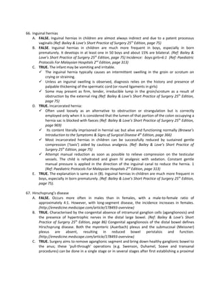 66. Inguinal hernias
    A. FALSE. Inguinal hernias in children are almost always indirect and due to a patent processus
        vaginalis (Ref: Bailey & Love’s Short Practice of Surgery 25th Edition, page 75)
    B. FALSE. Inguinal hernias in children are much more frequent in boys, especially in born
        prematurely. It develops in at least one in 50 boys and about 15% are bilateral. (Ref: Bailey &
        Love’s Short Practice of Surgery 25th Edition, page 75) Incidence: boys:girls=6:1 (Ref: Paediatric
        Protocols For Malaysian Hospitals 2nd Edition, page 313)
    C. TRUE. The infant may be vomiting and irritable.
         The inguinal hernia typically causes an intermittent swelling in the groin or scrotum on
            crying or straining.
         Unless an inguinal swelling is observed, diagnosis relies on the history and presence of
            palpable thickening of the spermatic cord (or round ligaments in girls)
         Some may present as firm, tender, irreducible lump in the groin/scrotum as a result of
            obstruction by the external ring (Ref: Bailey & Love’s Short Practice of Surgery 25th Edition,
            page 75)
    D. TRUE. Incarcerated hernia:
         Often used loosely as an alternative to obstruction or strangulation but is correctly
            employed only when it is considered that the lumen of that portion of the colon occupying a
            hernia sac is blocked with faeces (Ref: Bailey & Love’s Short Practice of Surgery 25th Edition,
            page 969)
         Its content literally imprisoned in hernial sac but alive and functioning normally (Browse’s
            Introduction to the Symptoms & Signs of Surgical Disease 4th Edition, page 366)
         Most incarcerated hernias in children can be successfully reduced by sustained gentle
            compression (‘taxis’) aided by cautious analgesia. (Ref: Bailey & Love’s Short Practice of
            Surgery 25th Edition, page 75)
         Attempt manual reduction as soon as possible to relieve compression on the testicular
            vessels. The child is rehydrated and given IV analgesic with sedation. Constant gentle
            manual pressure is applied in the direction of the inguinal canal to reduce the hernia. 1
            (Ref: Paediatric Protocols For Malaysian Hospitals 2nd Edition, page 313)
    E. TRUE. The explanation is same as in (B). Inguinal hernias in children are much more frequent in
        boys, especially in born prematurely. (Ref: Bailey & Love’s Short Practice of Surgery 25th Edition,
        page 75).

67. Hirschsprung’s disease
    A. FALSE. Occurs more often in males than in females, with a male-to-female ratio of
        approximately 4:1. However, with long-segment disease, the incidence increases in females.
        (http://emedicine.medscape.com/article/178493-overview)
    B. TRUE. Characterised by the congenital absence of intramural ganglion cells (aganglionosis) and
        the presence of hypertrophic nerves in the distal large bowel. (Ref: Bailey & Love’s Short
        Practice of Surgery 25th Edition, page 86) Congenital aganglionosis of the distal bowel defines
        Hirschsprung disease. Both the myenteric (Auerbach) plexus and the submucosal (Meissner)
        plexus are absent, resulting in reduced bowel peristalsis and function.
        (http://emedicine.medscape.com/article/178493-overview)
    C. TRUE. Surgery aims to remove aganglionic segment and bring down healthy ganglionic bowel to
        the anus; these ‘pull-through’ operations (e.g. Swenson, Duhamel, Soave and transanal
        procedures) can be done in a single stage or in several stages after first establishing a proximal
 